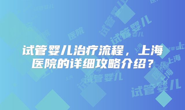 试管婴儿治疗流程，上海医院的详细攻略介绍？