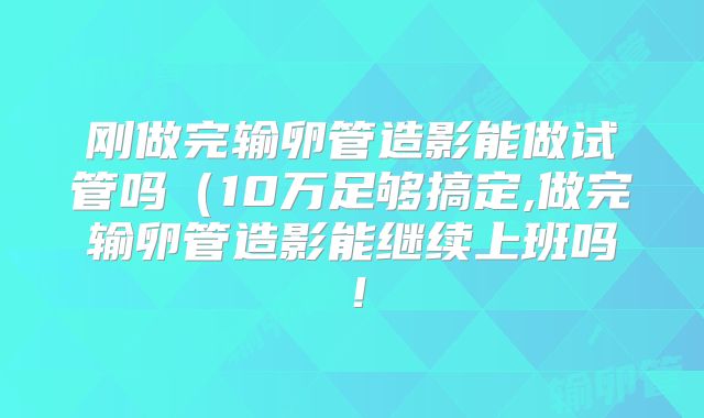 刚做完输卵管造影能做试管吗（10万足够搞定,做完输卵管造影能继续上班吗！