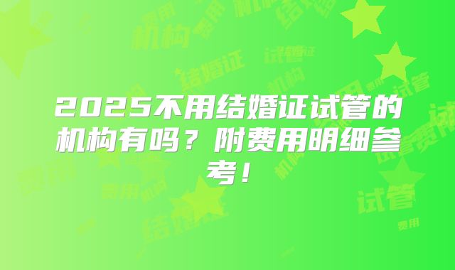 2025不用结婚证试管的机构有吗?附费用明细参考!