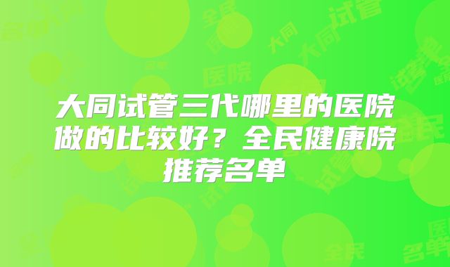 大同试管三代哪里的医院做的比较好？全民健康院推荐名单