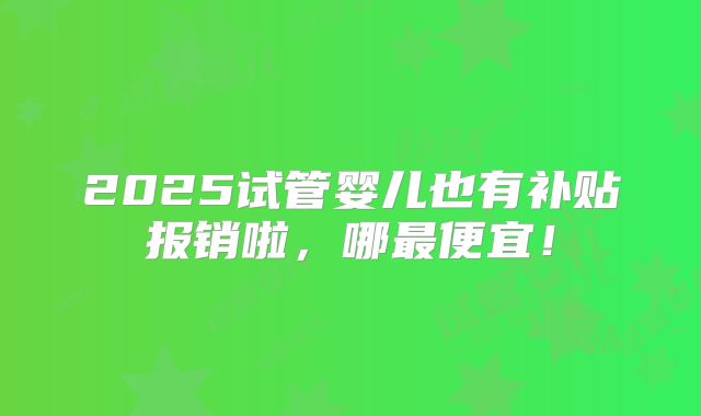 2025试管婴儿也有补贴报销啦,哪最便宜!