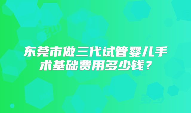 东莞市做三代试管婴儿手术基础费用多少钱？