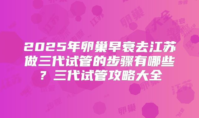 2025年卵巢早衰去江苏做三代试管的步骤有哪些?三代试管攻略大全