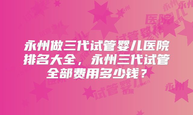 永州做三代试管婴儿医院排名大全，永州三代试管全部费用多少钱？
