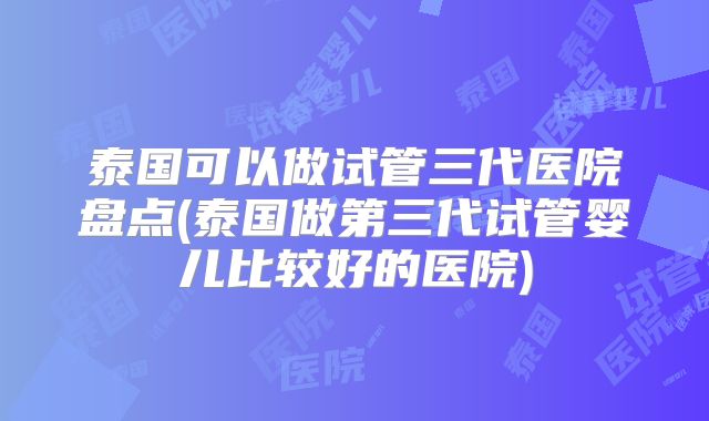 泰国可以做试管三代医院盘点(泰国做第三代试管婴儿比较好的医院)