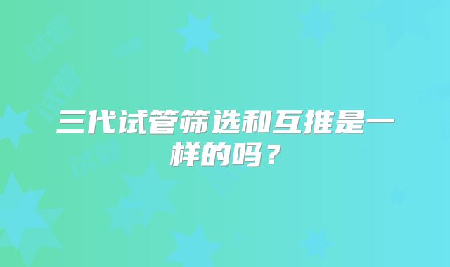 三代试管筛选和互推是一样的吗？