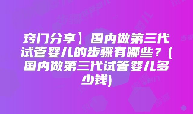 窍门分享】国内做第三代试管婴儿的步骤有哪些？(国内做第三代试管婴儿多少钱)