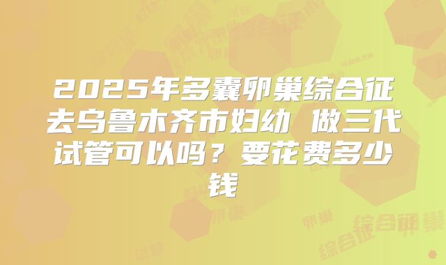 2025年多囊卵巢综合征去乌鲁木齐市妇幼 做三代试管可以吗?要花费多少钱