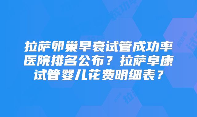 拉萨卵巢早衰试管成功率医院排名公布?拉萨阜康试管婴儿花费明细表?