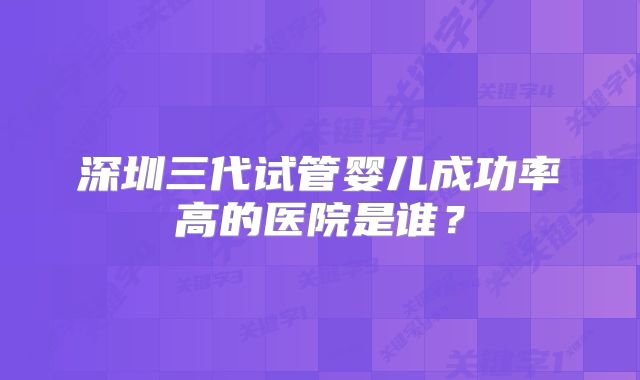 深圳三代试管婴儿成功率高的医院是谁？