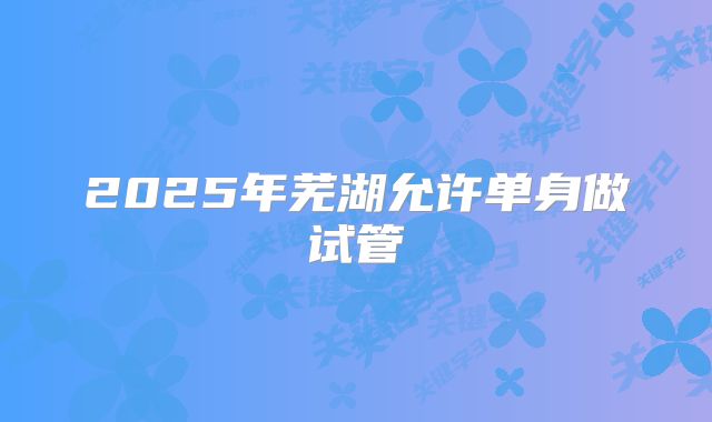 2025年芜湖允许单身做试管