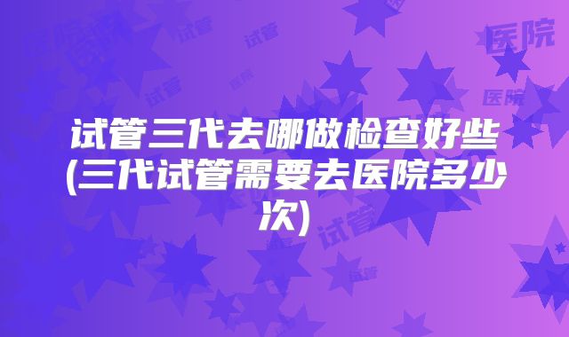 试管三代去哪做检查好些(三代试管需要去医院多少次)