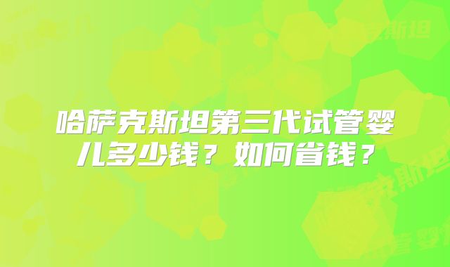 哈萨克斯坦第三代试管婴儿多少钱？如何省钱？