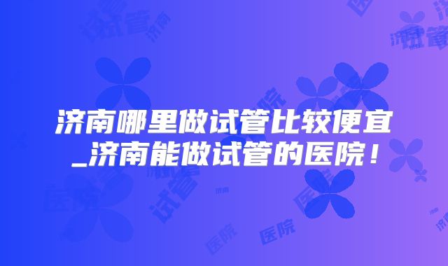济南哪里做试管比较便宜_济南能做试管的医院！
