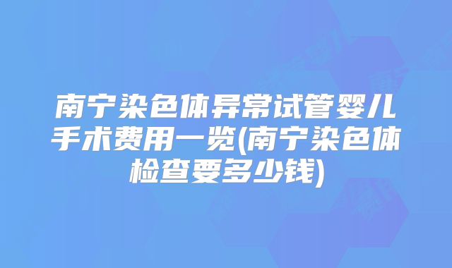 南宁染色体异常试管婴儿手术费用一览(南宁染色体检查要多少钱)