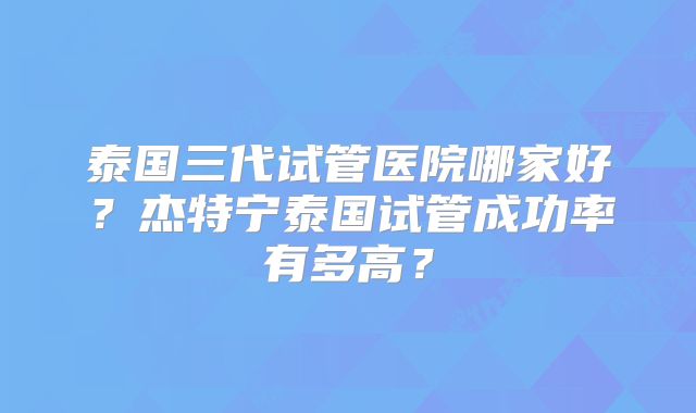 泰国三代试管医院哪家好？杰特宁泰国试管成功率有多高？