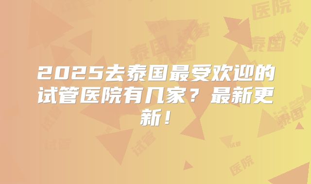 2025去泰国最受欢迎的试管医院有几家?最新更新!