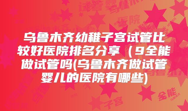 乌鲁木齐幼稚子宫试管比较好医院排名分享(9全能做试管吗(乌鲁木齐做试管婴儿的医院有哪些)