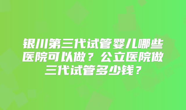 银川第三代试管婴儿哪些医院可以做？公立医院做三代试管多少钱？