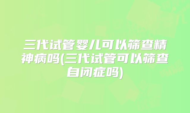 三代试管婴儿可以筛查精神病吗(三代试管可以筛查自闭症吗)