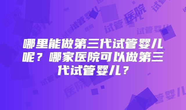 哪里能做第三代试管婴儿呢？哪家医院可以做第三代试管婴儿？