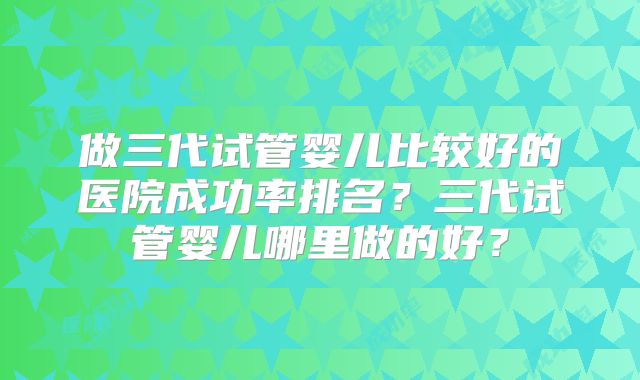做三代试管婴儿比较好的医院成功率排名？三代试管婴儿哪里做的好？