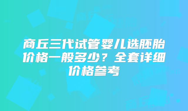 商丘三代试管婴儿选胚胎价格一般多少？全套详细价格参考