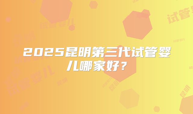 2025昆明第三代试管婴儿哪家好？
