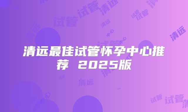 清远最佳试管怀孕中心推荐 2025版