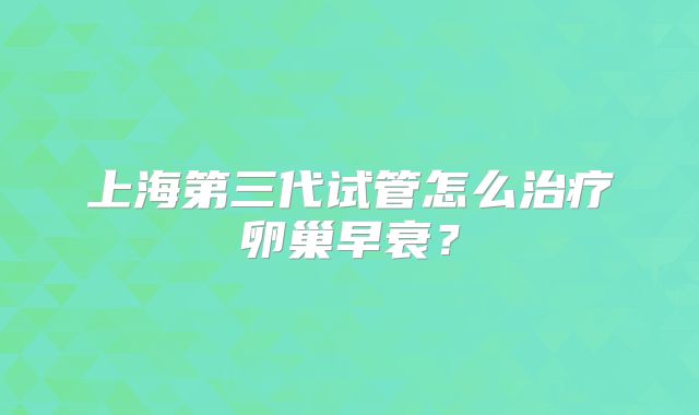上海第三代试管怎么治疗卵巢早衰？