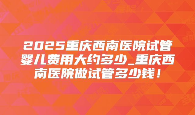 2025重庆西南医院试管婴儿费用大约多少_重庆西南医院做试管多少钱！