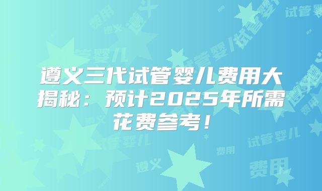 遵义三代试管婴儿费用大揭秘：预计2025年所需花费参考！