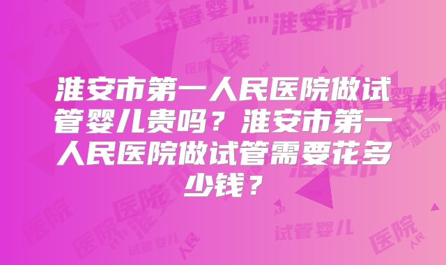 淮安市第一人民医院做试管婴儿贵吗?淮安市第一人民医院做试管需要花多少钱?