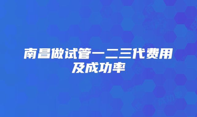 南昌做试管一二三代费用及成功率