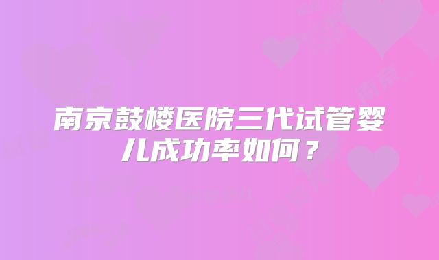 南京鼓楼医院三代试管婴儿成功率如何？