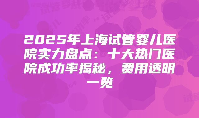 2025年上海试管婴儿医院实力盘点:十大热门医院成功率揭秘,费用透明一览