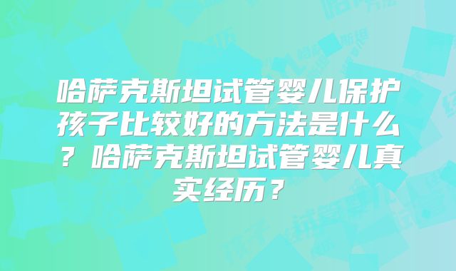 哈萨克斯坦试管婴儿保护孩子比较好的方法是什么？哈萨克斯坦试管婴儿真实经历？