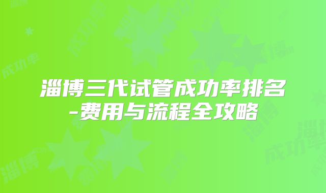 淄博三代试管成功率排名-费用与流程全攻略