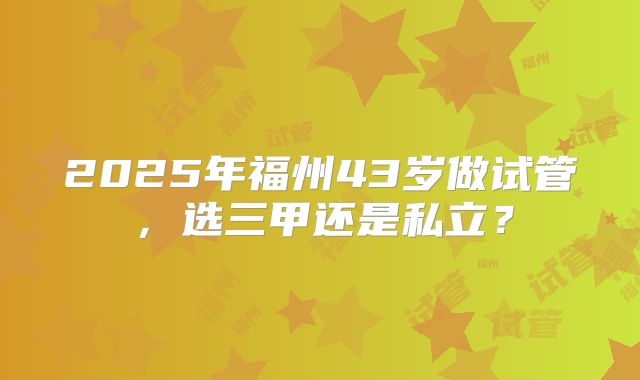 2025年福州43岁做试管,选三甲还是私立?