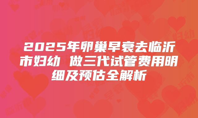 2025年卵巢早衰去临沂市妇幼 做三代试管费用明细及预估全解析