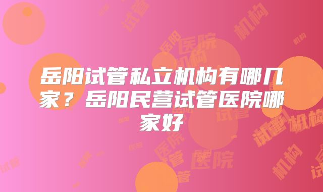 岳阳试管私立机构有哪几家?岳阳民营试管医院哪家好