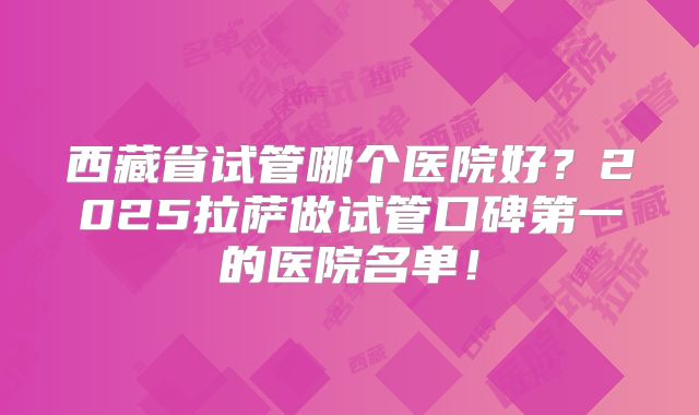西藏省试管哪个医院好？2025拉萨做试管口碑第一的医院名单！