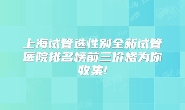 上海试管选性别全新试管医院排名榜前三价格为你收集!