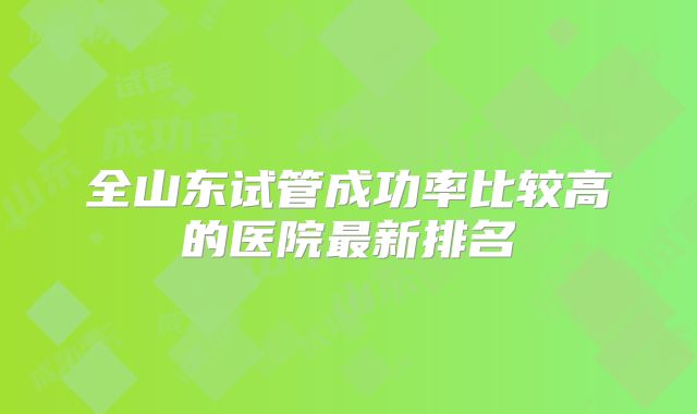 全山东试管成功率比较高的医院最新排名