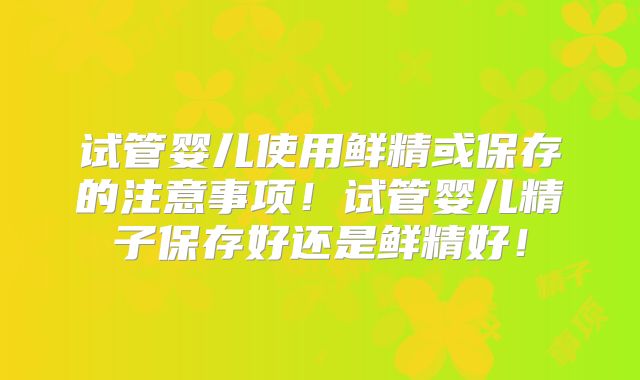 试管婴儿使用鲜精或保存的注意事项！试管婴儿精子保存好还是鲜精好！