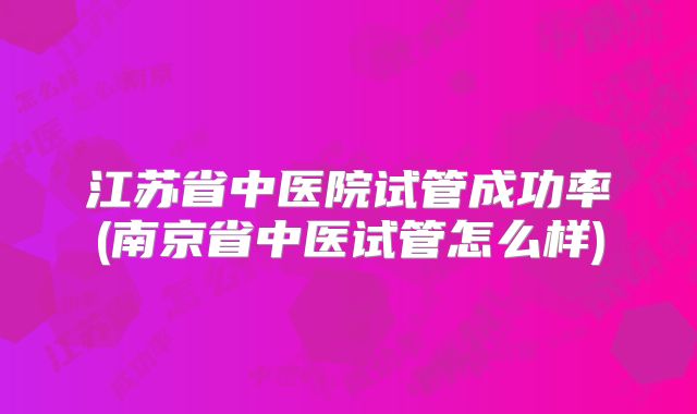 江苏省中医院试管成功率(南京省中医试管怎么样)