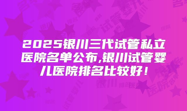 2025银川三代试管私立医院名单公布,银川试管婴儿医院排名比较好！