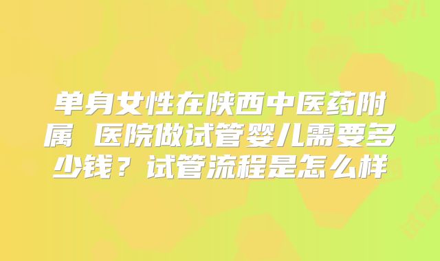 单身女性在陕西中医药附属 医院做试管婴儿需要多少钱？试管流程是怎么样