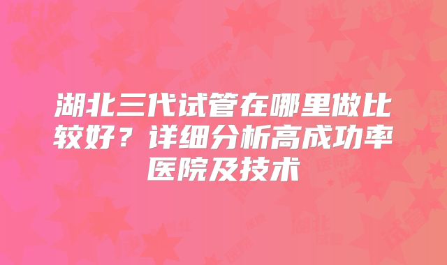 湖北三代试管在哪里做比较好？详细分析高成功率医院及技术