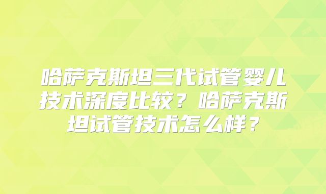 哈萨克斯坦三代试管婴儿技术深度比较？哈萨克斯坦试管技术怎么样？